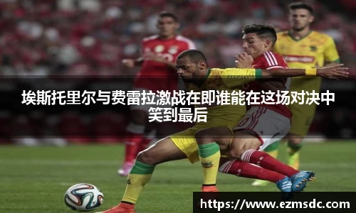埃斯托里尔与费雷拉激战在即谁能在这场对决中笑到最后