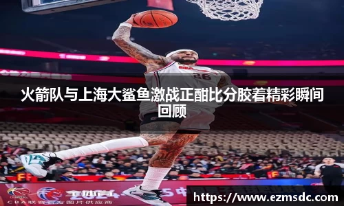 火箭队与上海大鲨鱼激战正酣比分胶着精彩瞬间回顾
